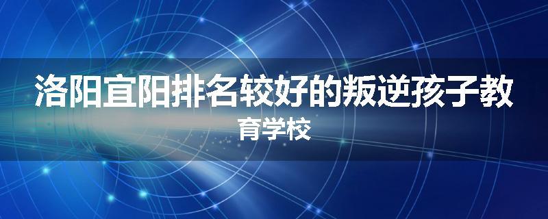 洛阳宜阳排名较好的叛逆孩子教育学校