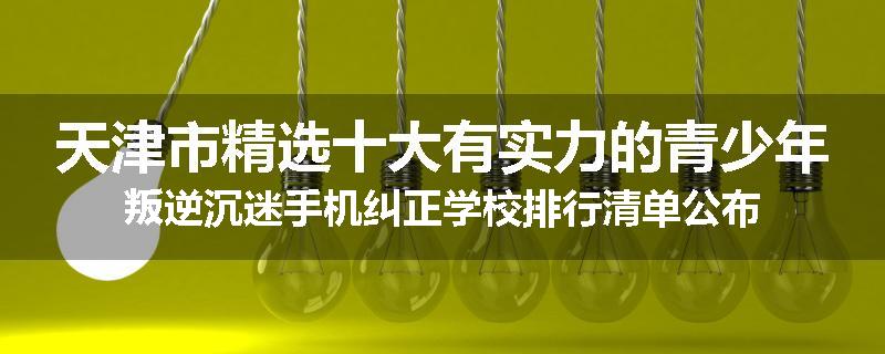 天津市精选十大有实力的青少年叛逆沉迷手机纠正学校排行清单公布