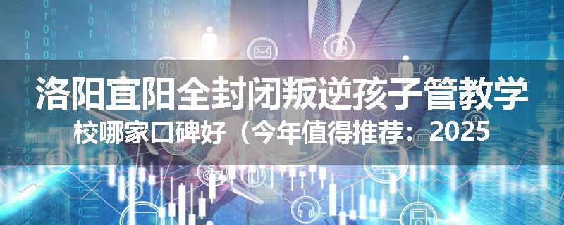 洛阳宜阳全封闭叛逆孩子管教学校哪家口碑好（今年值得推荐：2025已更新）