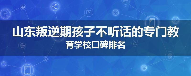 山东叛逆期孩子不听话的专门教育学校口碑排名