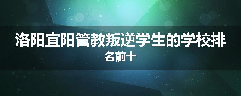 洛阳宜阳管教叛逆学生的学校排名前十
