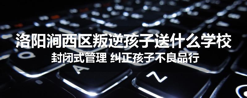洛阳涧西区叛逆孩子送什么学校 封闭式管理 纠正孩子不良品行
