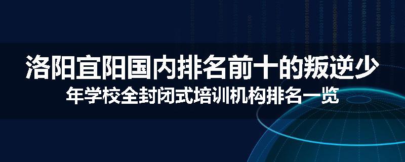 洛阳宜阳国内排名前十的叛逆少年学校全封闭式培训机构排名一览