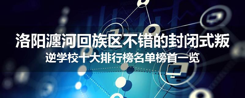 洛阳瀍河回族区不错的封闭式叛逆学校十大排行榜名单榜首一览