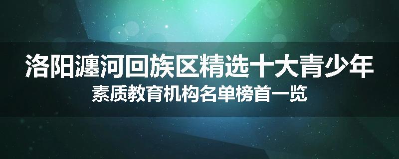 洛阳瀍河回族区精选十大青少年素质教育机构名单榜首一览