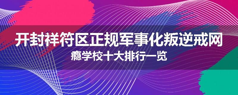 开封祥符区正规军事化叛逆戒网瘾学校十大排行一览