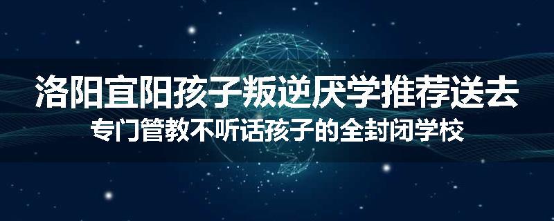 洛阳宜阳孩子叛逆厌学推荐送去专门管教不听话孩子的全封闭学校