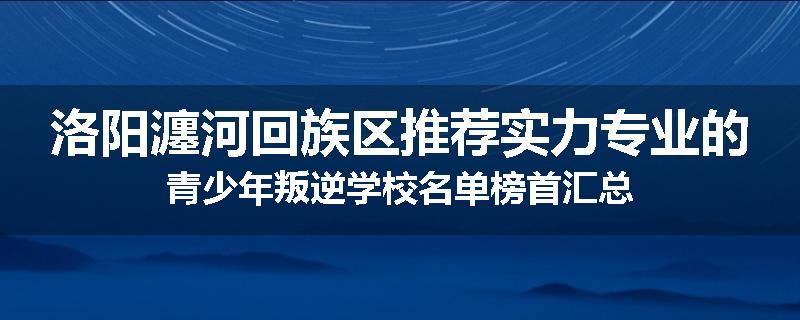 洛阳瀍河回族区推荐实力专业的青少年叛逆学校名单榜首汇总