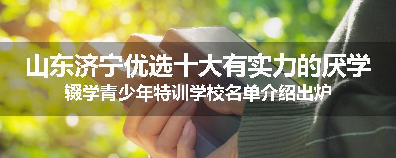 山东济宁优选十大有实力的厌学辍学青少年特训学校名单介绍出炉