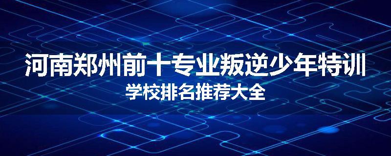 河南郑州前十专业叛逆少年特训学校排名推荐大全