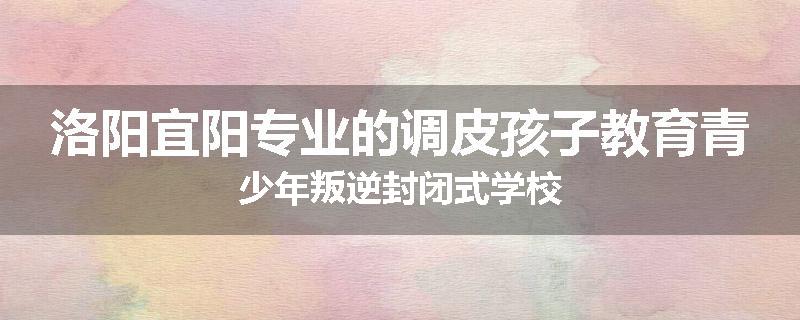 洛阳宜阳专业的调皮孩子教育青少年叛逆封闭式学校