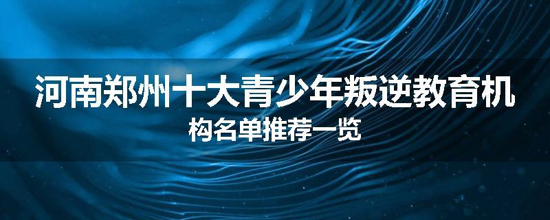 河南郑州十大青少年叛逆教育机构名单推荐一览