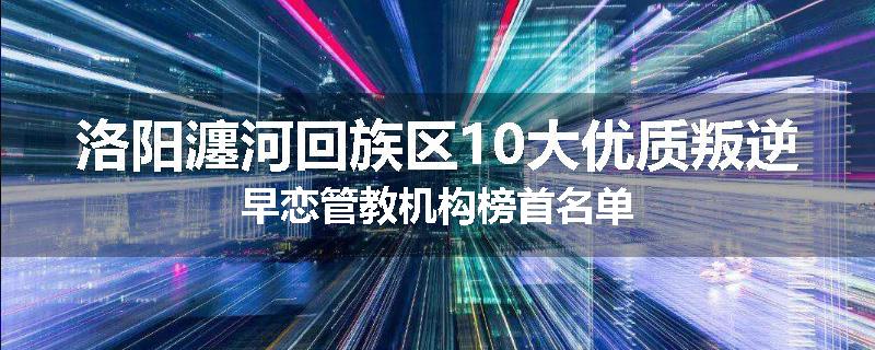 洛阳瀍河回族区10大优质叛逆早恋管教机构榜首名单