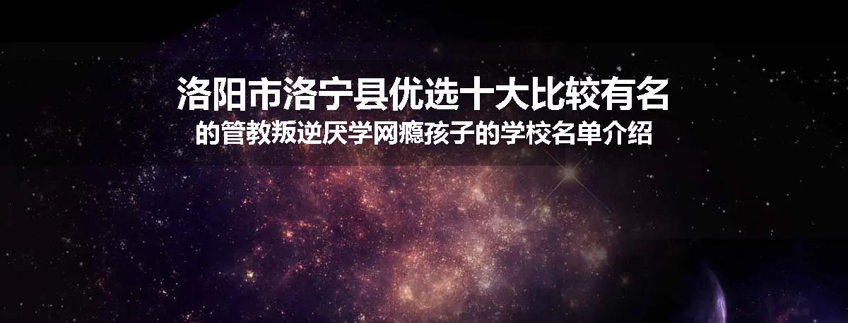 洛阳市洛宁县优选十大比较有名的管教叛逆厌学网瘾孩子的学校名单介绍出炉