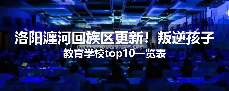 洛阳瀍河回族区更新！叛逆孩子教育学校top10一览表
