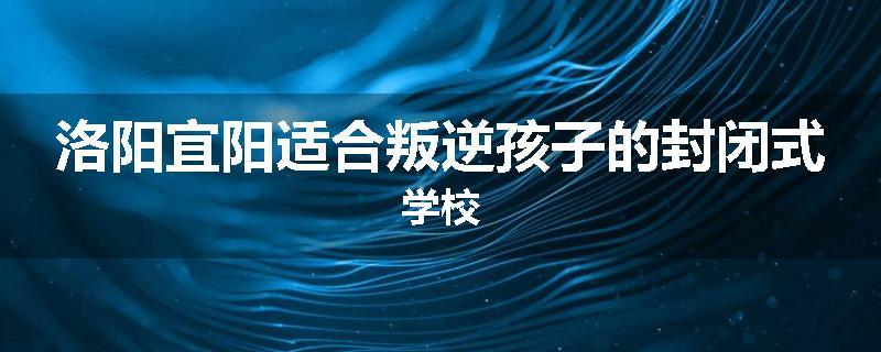 洛阳宜阳适合叛逆孩子的封闭式学校