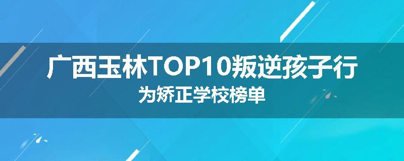广西玉林TOP10叛逆孩子行为矫正学校榜单