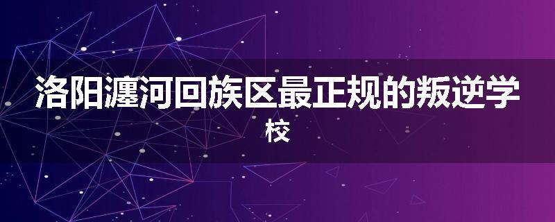 洛阳瀍河回族区最正规的叛逆学校