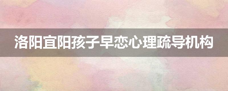 洛阳宜阳孩子早恋心理疏导机构