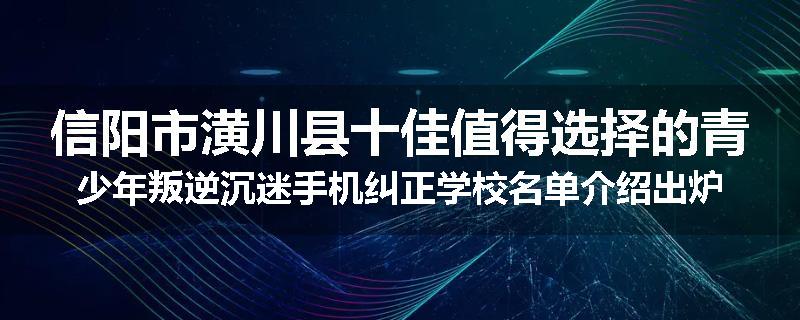 信阳市潢川县十佳值得选择的青少年叛逆沉迷手机纠正学校名单介绍出炉