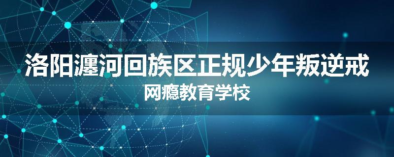 洛阳瀍河回族区正规少年叛逆戒网瘾教育学校