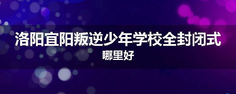 洛阳宜阳叛逆少年学校全封闭式哪里好