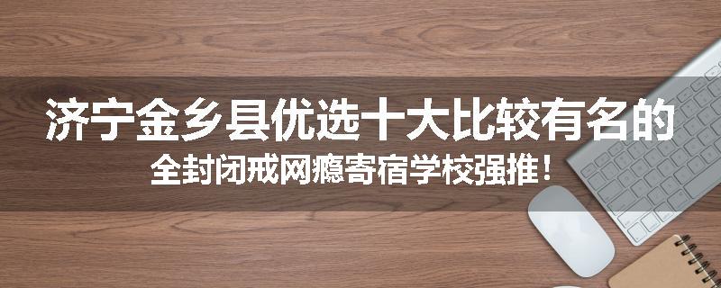 济宁金乡县优选十大比较有名的全封闭戒网瘾寄宿学校强推！