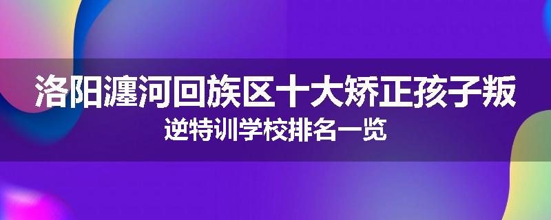 洛阳瀍河回族区十大矫正孩子叛逆特训学校排名一览