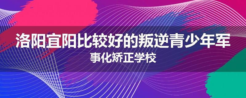 洛阳宜阳比较好的叛逆青少年军事化矫正学校