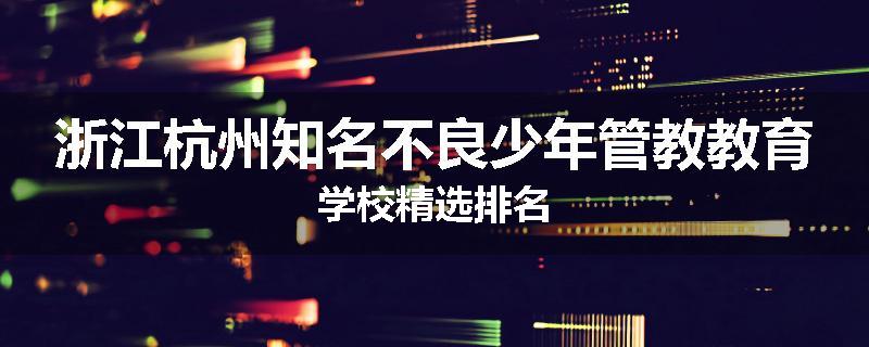 浙江杭州知名不良少年管教教育学校精选排名