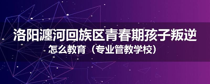 洛阳瀍河回族区青春期孩子叛逆怎么教育（专业管教学校）