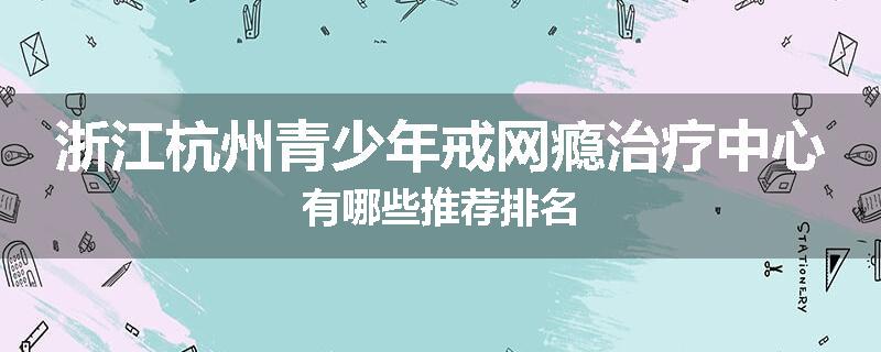 浙江杭州青少年戒网瘾治疗中心有哪些推荐排名