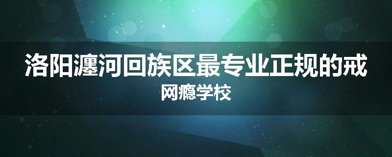 洛阳瀍河回族区最专业正规的戒网瘾学校