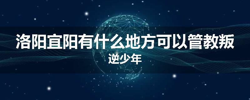 洛阳宜阳有什么地方可以管教叛逆少年