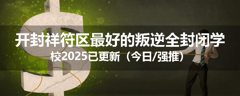开封祥符区最好的叛逆全封闭学校2025已更新（今日/强推）