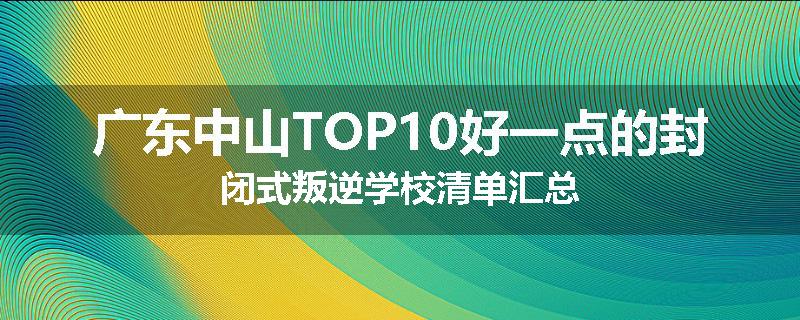广东中山TOP10好一点的封闭式叛逆学校清单汇总