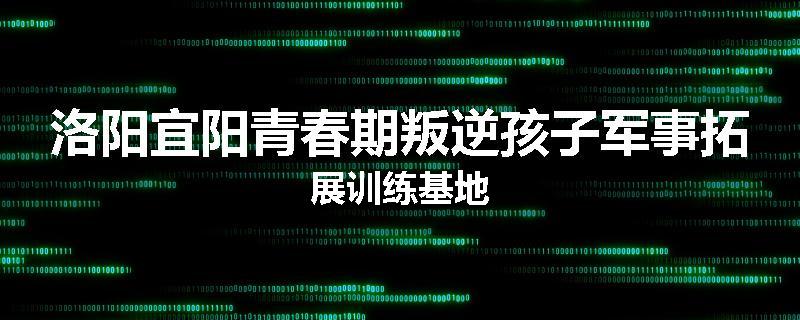 洛阳宜阳青春期叛逆孩子军事拓展训练基地