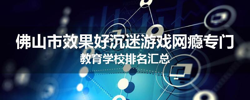 佛山市效果好沉迷游戏网瘾专门教育学校排名汇总