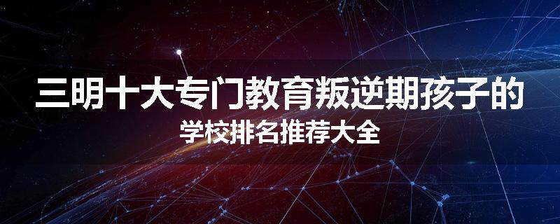 三明十大专门教育叛逆期孩子的学校排名推荐大全