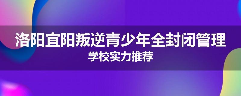 洛阳宜阳叛逆青少年全封闭管理学校实力推荐