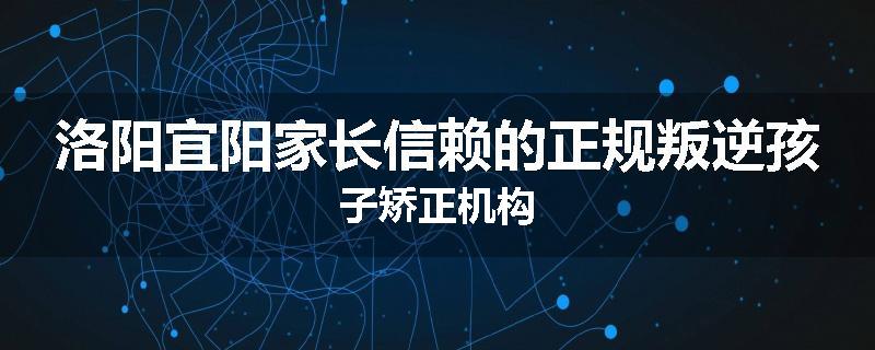 洛阳宜阳家长信赖的正规叛逆孩子矫正机构