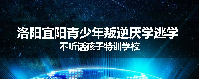 洛阳宜阳青少年叛逆厌学逃学 不听话孩子特训学校