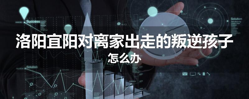 洛阳宜阳对离家出走的叛逆孩子怎么办