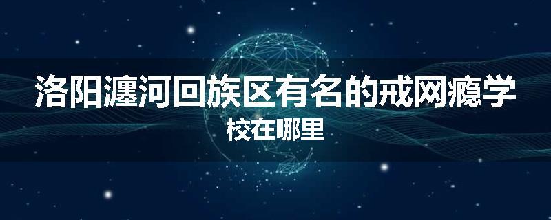 洛阳瀍河回族区有名的戒网瘾学校在哪里