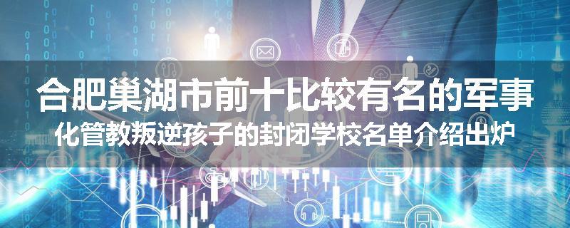 合肥巢湖市前十比较有名的军事化管教叛逆孩子的封闭学校名单介绍出炉