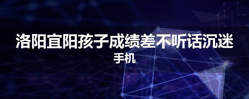 洛阳宜阳孩子成绩差不听话沉迷手机