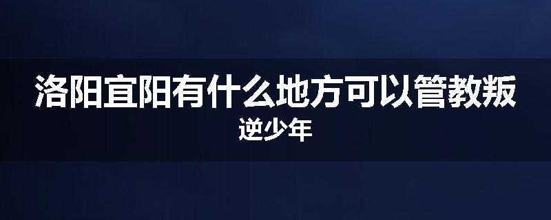 洛阳宜阳有什么地方可以管教叛逆少年