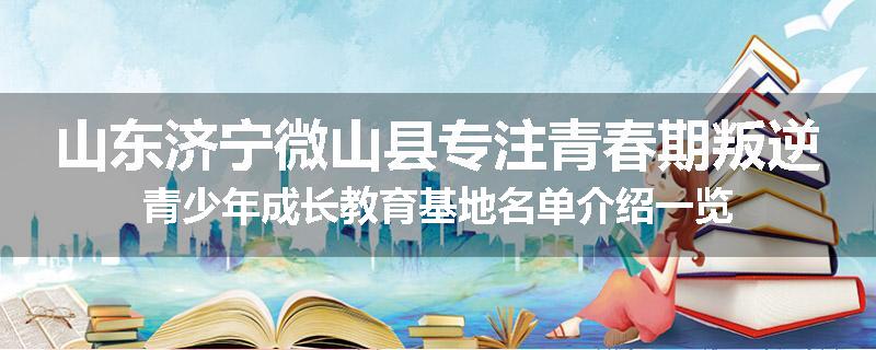 山东济宁微山县专注青春期叛逆青少年成长教育基地名单介绍一览