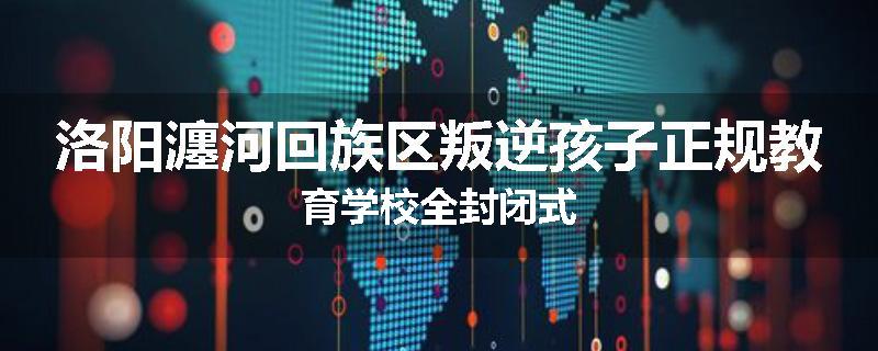 洛阳瀍河回族区叛逆孩子正规教育学校全封闭式