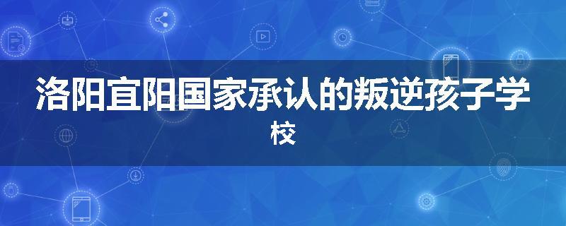 洛阳宜阳国家承认的叛逆孩子学校
